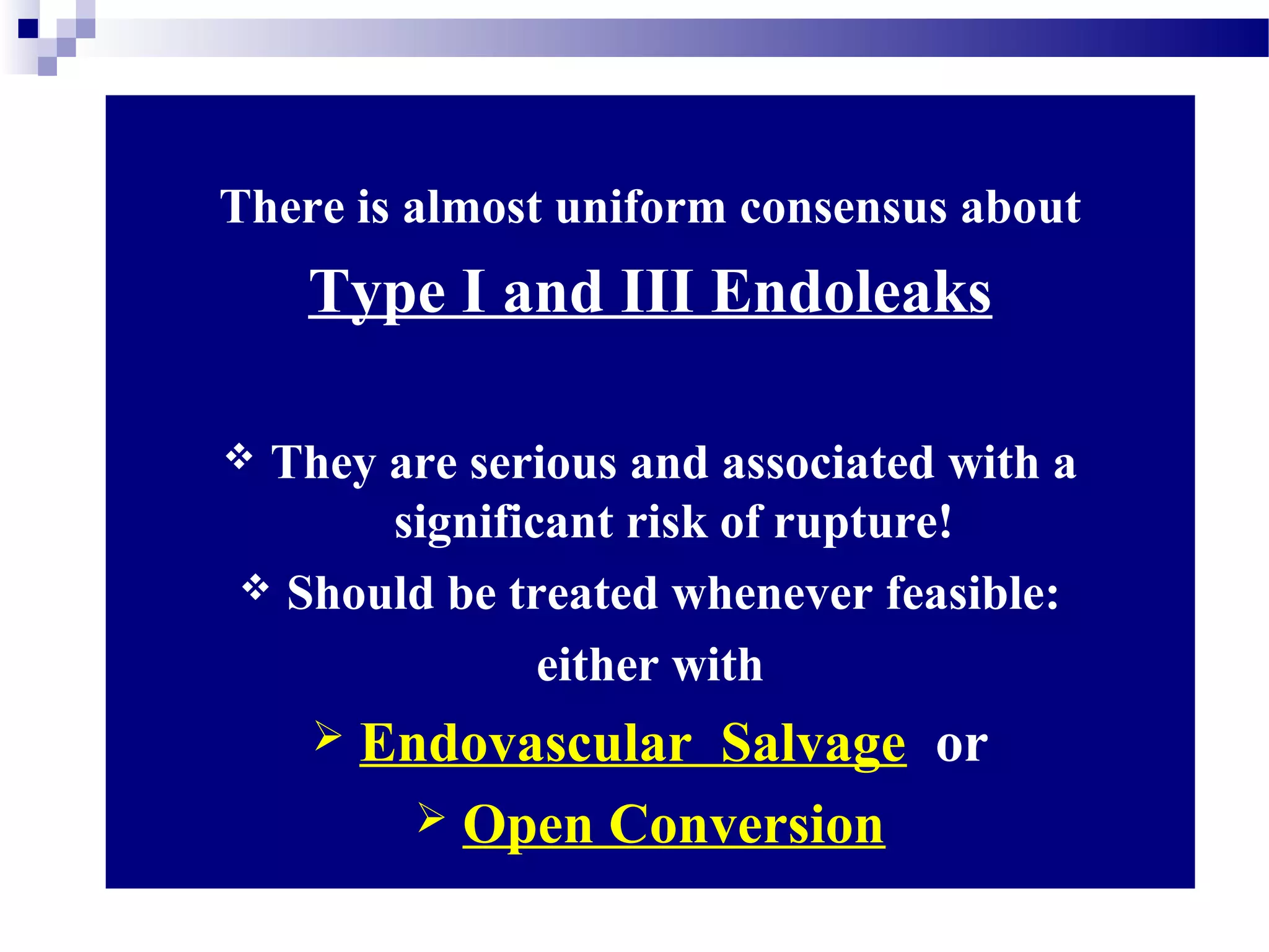 There is almost uniform consensus about
Type I and III Endoleaks
 They are serious and associated with a
significant risk of rupture!
 Should be treated whenever feasible:
either with
 Endovascular Salvage or
 Open Conversion
 
