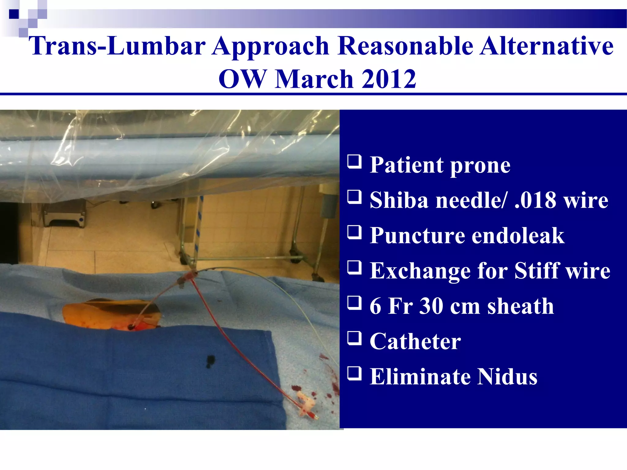 Trans-Lumbar Approach Reasonable Alternative
OW March 2012
 Patient prone
 Shiba needle/ .018 wire
 Puncture endoleak
 Exchange for Stiff wire
 6 Fr 30 cm sheath
 Catheter
 Eliminate Nidus
 