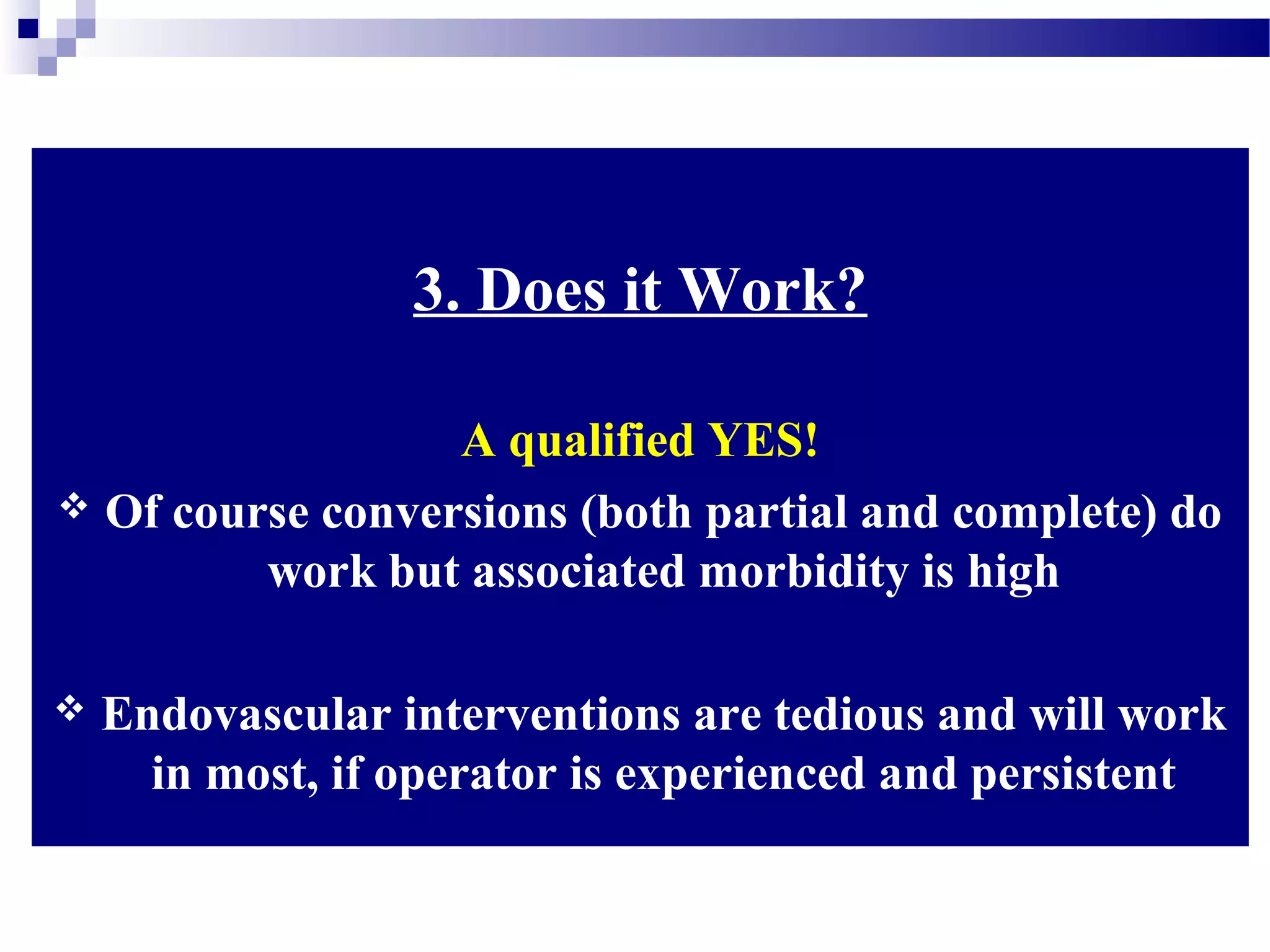 3. Does it Work?
A qualified YES!
 Of course conversions (both partial and complete) do
work but associated morbidity is high
 Endovascular interventions are tedious and will work
in most, if operator is experienced and persistent
 