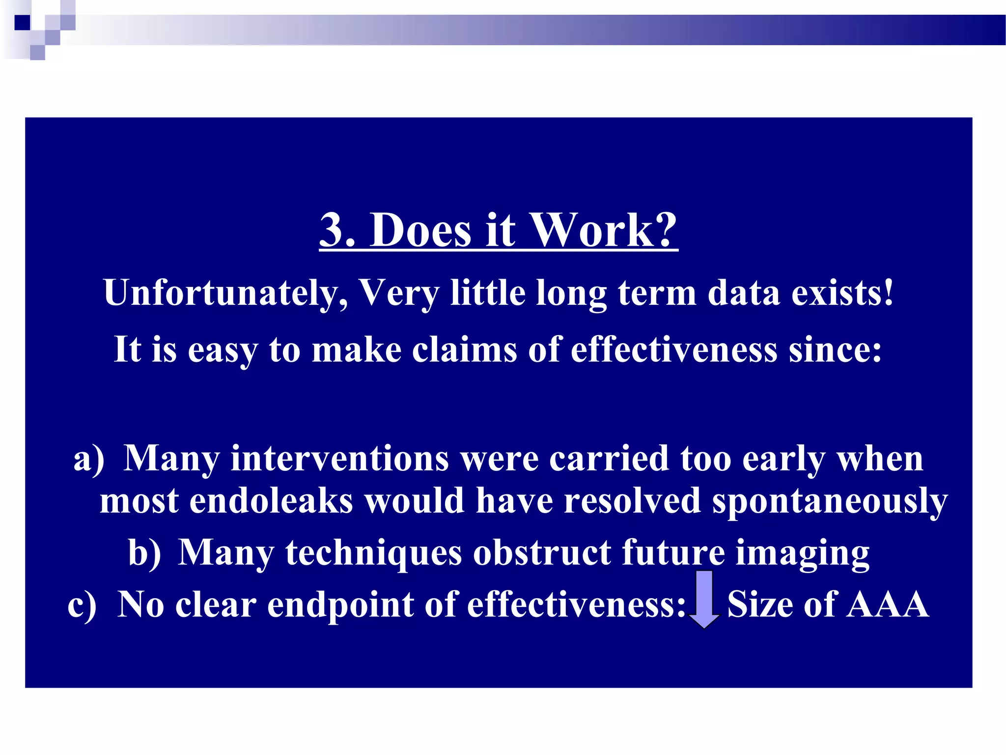 3. Does it Work?
Unfortunately, Very little long term data exists!
It is easy to make claims of effectiveness since:
a) Many interventions were carried too early when
most endoleaks would have resolved spontaneously
b) Many techniques obstruct future imaging
c) No clear endpoint of effectiveness: Size of AAA
 