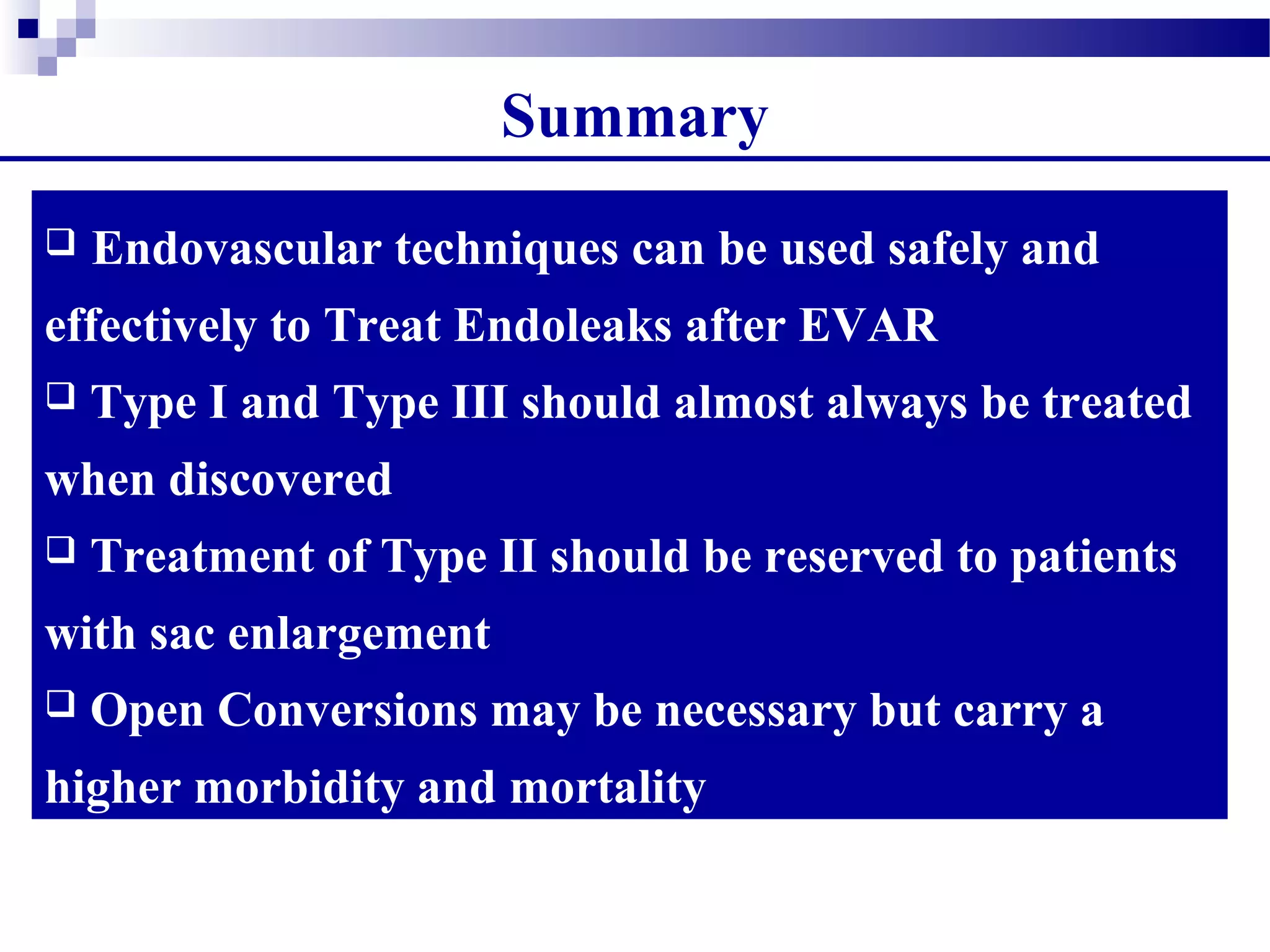  Endovascular techniques can be used safely and
effectively to Treat Endoleaks after EVAR
 Type I and Type III should almost always be treated
when discovered
 Treatment of Type II should be reserved to patients
with sac enlargement
 Open Conversions may be necessary but carry a
higher morbidity and mortality
Summary
 