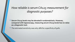 How reliable is serum CA125 measurement for
diagnostic purposes?
• Serum CA125 levels may be elevated in endometriosis. However,
compared with laparoscopy, measuring serum CA125 levels has no value
as a diagnostic tool.
• The estimated sensitivity was only 28% for a specificity of 90%.
 