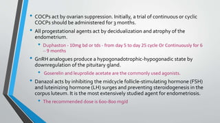 • COCPs act by ovarian suppression. Initially, a trial of continuous or cyclic
COCPs should be administered for 3 months.
• All progestational agents act by decidualization and atrophy of the
endometrium.
• Duphaston - 10mg bd or tds - from day 5 to day 25 cycle Or Continuously for 6
– 9 months
• GnRH analogues produce a hypogonadotrophic-hypogonadic state by
downregulation of the pituitary gland.
• Goserelin and leuprolide acetate are the commonly used agonists.
• Danazol acts by inhibiting the midcycle follicle-stimulating hormone (FSH)
and luteinizing hormone (LH) surges and preventing steroidogenesis in the
corpus luteum. It is the most extensively studied agent for endometriosis.
• The recommended dose is 600-800 mg/d
 