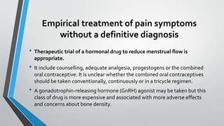 Empirical treatment of pain symptoms
without a definitive diagnosis
• Therapeutic trial of a hormonal drug to reduce menstrual flow is
appropriate.
• It include counselling, adequate analgesia, progestogens or the combined
oral contraceptive. It is unclear whether the combined oral contraceptives
should be taken conventionally, continuously or in a tricycle regimen.
• A gonadotrophin-releasing hormone (GnRH) agonist may be taken but this
class of drug is more expensive and associated with more adverse effects
and concerns about bone density.
 