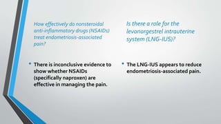How effectively do nonsteroidal
anti-inflammatory drugs (NSAIDs)
treat endometriosis-associated
pain?
• There is inconclusive evidence to
show whether NSAIDs
(specifically naproxen) are
effective in managing the pain.
Is there a role for the
levonorgestrel intrauterine
system (LNG-IUS)?
• The LNG-IUS appears to reduce
endometriosis-associated pain.
 