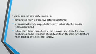 Surgical care can be broadly classified as
• conservative when reproductive potential is retained
• semiconservative when reproductive ability is eliminated but ovarian
function is retained
• radical when the uterus and ovaries are removed.Age, desire for future
childbearing, and deterioration of quality of life are the main considerations
when deciding on the extent of surgery.
 