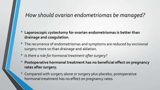 How should ovarian endometriomas be managed?
• Laparoscopic cystectomy for ovarian endometriomas is better than
drainage and coagulation.
• The recurrence of endometriomas and symptoms are reduced by excisional
surgery more so than drainage and ablation.
• Is there a role for hormonal treatment after surgery?
• Postoperative hormonal treatment has no beneficial effect on pregnancy
rates after surgery.
• Compared with surgery alone or surgery plus placebo, postoperative
hormonal treatment has no effect on pregnancy rates.
 