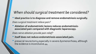 When should surgical treatment be considered?
• Ideal practice is to diagnose and remove endometriosis surgically.
Does surgical treatment relieve pain?
• Ablation of endometriotic lesions reduces endometriosis-
associated pain compared with diagnostic laparoscopy.
Does nerve ablation provide pain relief?
• itself does not reduce endometriosis-associated pain.
• presacral neurectomy,especially in severe dysmenorrhoea, although
the evidence is inconclusive.44
 
