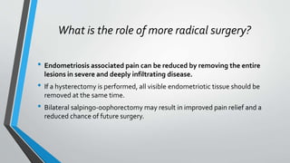 What is the role of more radical surgery?
• Endometriosis associated pain can be reduced by removing the entire
lesions in severe and deeply infiltrating disease.
• If a hysterectomy is performed, all visible endometriotic tissue should be
removed at the same time.
• Bilateral salpingo-oophorectomy may result in improved pain relief and a
reduced chance of future surgery.
 