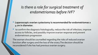 Is there a role for surgical treatment of
endometriomas before IVF?
• Laparoscopic ovarian cystectomy is recommended for endometriomas ≥
4 cm in diameter.
• to confirm the diagnosis histologically; reduce the risk of infection; improve
access to follicles, and possibly improve ovarian response and prevent
endometriosis progression
The woman should be counselled regarding the risks of reduced ovarian
function after surgery and the loss of the ovary.The decision should be
reconsidered if she has had previous ovarian surgery.
 