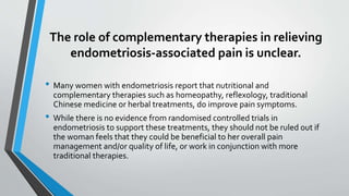 The role of complementary therapies in relieving
endometriosis-associated pain is unclear.
• Many women with endometriosis report that nutritional and
complementary therapies such as homeopathy, reflexology, traditional
Chinese medicine or herbal treatments, do improve pain symptoms.
• While there is no evidence from randomised controlled trials in
endometriosis to support these treatments, they should not be ruled out if
the woman feels that they could be beneficial to her overall pain
management and/or quality of life, or work in conjunction with more
traditional therapies.
 