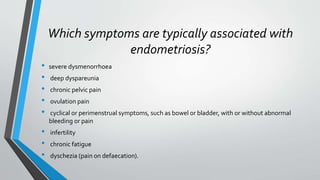 Which symptoms are typically associated with
endometriosis?
• severe dysmenorrhoea
• deep dyspareunia
• chronic pelvic pain
• ovulation pain
• cyclical or perimenstrual symptoms, such as bowel or bladder, with or without abnormal
bleeding or pain
• infertility
• chronic fatigue
• dyschezia (pain on defaecation).
 