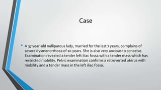 Case
• A 37 year-old nulliparous lady, married for the last 7 years, complains of
severe dysmenorrhoea of 10 years. She is also very anxious to conceive.
Examination revealed a tender left iliac fossa with a tender mass which has
restricted mobility. Pelvic examination confirms a retroverted uterus with
mobility and a tender mass in the left iliac fossa.
 