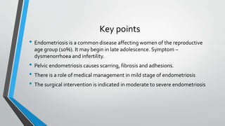 Key points
• Endometriosis is a common disease affecting women of the reproductive
age group (10%). It may begin in late adolescence. Symptom –
dysmenorrhoea and infertility.
• Pelvic endometriosis causes scarring, fibrosis and adhesions.
• There is a role of medical management in mild stage of endometriosis
• The surgical intervention is indicated in moderate to severe endometriosis
 