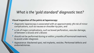 What is the ‘gold standard’ diagnostic test?
Visual inspection of the pelvis at laparoscopy
• diagnostic laparoscopy is associated with an approximately 3% risk of minor
complications, such as nausea or shoulder tip pain, and
• a risk of major complications, such as bowel perforation, vascular damage,
of between 0.6/1000 and 1.8/1000
• should not be performed during or within 3 months of hormonal treatment,
to avoid under-diagnosis
• Appearance: blackened spot, red implants, vesicles. Peritoneal defects and
endometriomas.
 