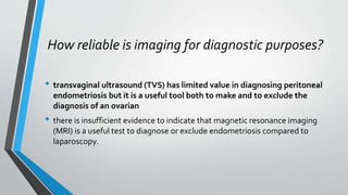 How reliable is imaging for diagnostic purposes?
• transvaginal ultrasound (TVS) has limited value in diagnosing peritoneal
endometriosis but it is a useful tool both to make and to exclude the
diagnosis of an ovarian
• there is insufficient evidence to indicate that magnetic resonance imaging
(MRI) is a useful test to diagnose or exclude endometriosis compared to
laparoscopy.
 