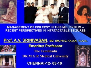MANAGEMENT OF EPILEPSY IN THIS MILLENNIUM –
 RECENT PERSPECTIVES IN INTRTACTABLE SEIZURES


Prof. A.V. SRINIVASAN, MD, DM, Ph.D, F.A.A.N,   F.I.A.N,

              Emeritus Professor
                The Tamilnadu
           DR.M.G.R Medical University

              CHENNAI-12- 03-10
 