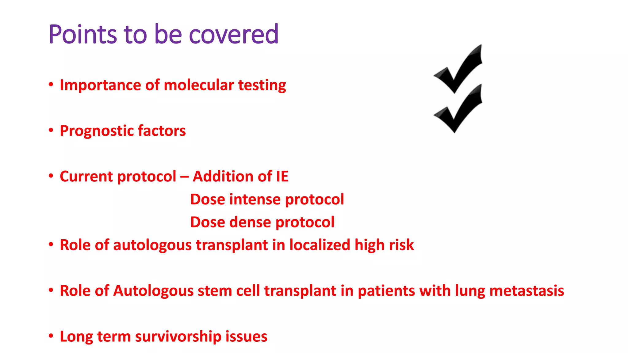 Points to be covered
• Importance of molecular testing
• Prognostic factors
• Current protocol – Addition of IE
Dose intense protocol
Dose dense protocol
• Role of autologous transplant in localized high risk
• Role of Autologous stem cell transplant in patients with lung metastasis
• Long term survivorship issues
 