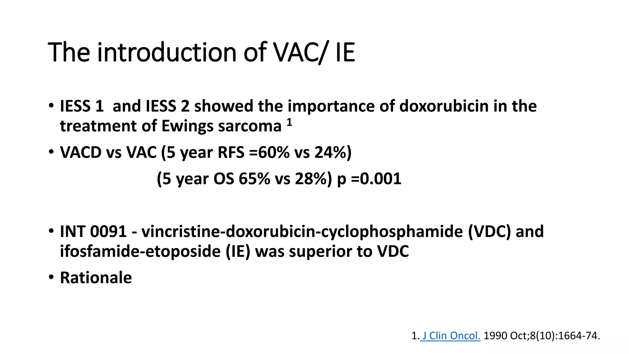 The introduction of VAC/ IE
• IESS 1 and IESS 2 showed the importance of doxorubicin in the
treatment of Ewings sarcoma 1
• VACD vs VAC (5 year RFS =60% vs 24%)
(5 year OS 65% vs 28%) p =0.001
• INT 0091 - vincristine-doxorubicin-cyclophosphamide (VDC) and
ifosfamide-etoposide (IE) was superior to VDC
• Rationale
1. J Clin Oncol. 1990 Oct;8(10):1664-74.
 