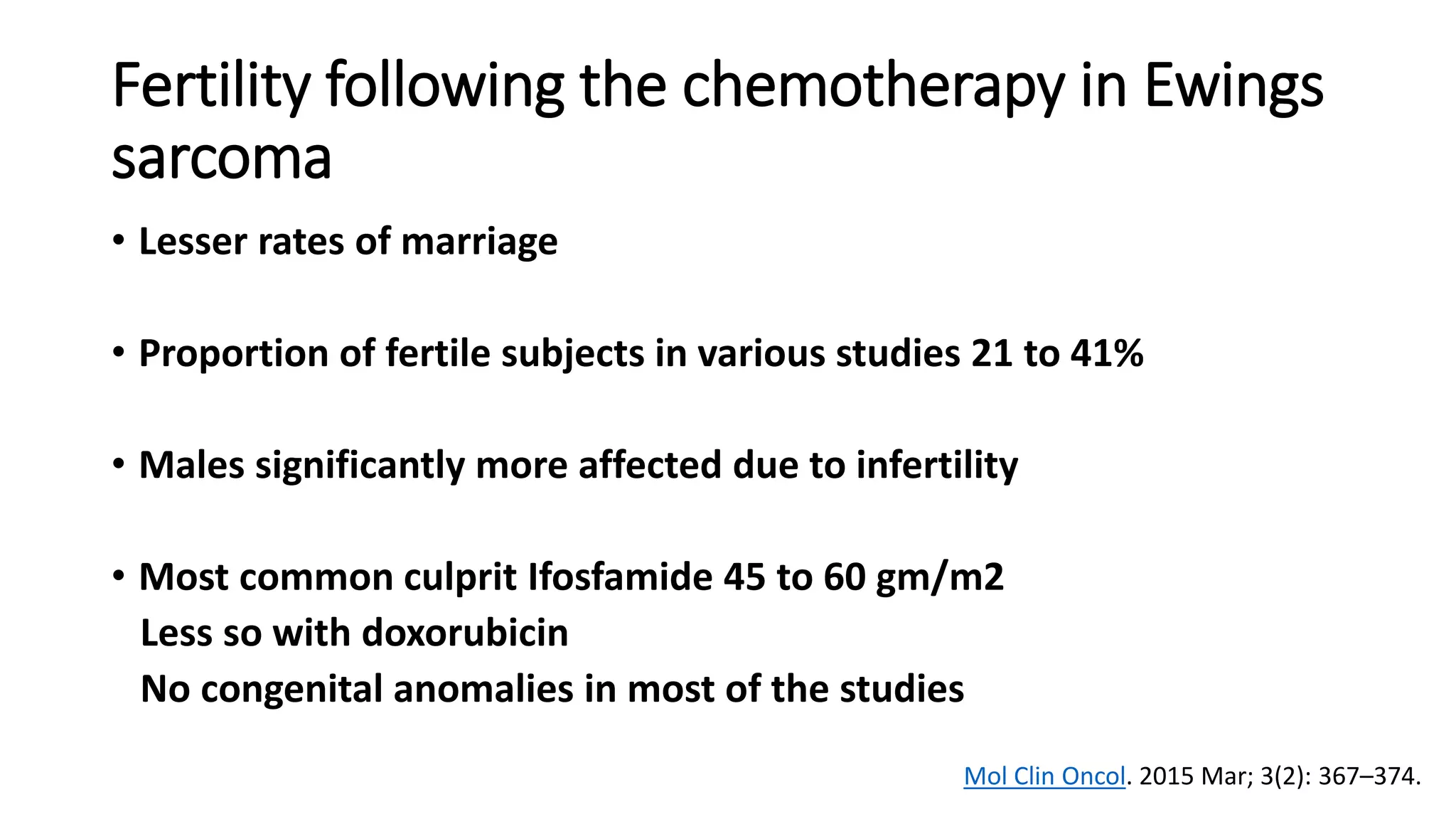 Fertility following the chemotherapy in Ewings
sarcoma
• Lesser rates of marriage
• Proportion of fertile subjects in various studies 21 to 41%
• Males significantly more affected due to infertility
• Most common culprit Ifosfamide 45 to 60 gm/m2
Less so with doxorubicin
No congenital anomalies in most of the studies
Mol Clin Oncol. 2015 Mar; 3(2): 367–374.
 