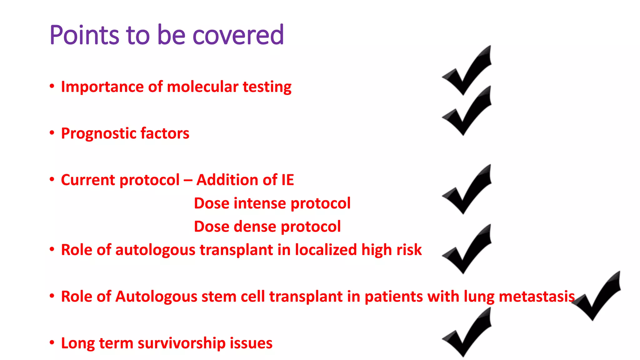 Points to be covered
• Importance of molecular testing
• Prognostic factors
• Current protocol – Addition of IE
Dose intense protocol
Dose dense protocol
• Role of autologous transplant in localized high risk
• Role of Autologous stem cell transplant in patients with lung metastasis
• Long term survivorship issues
 