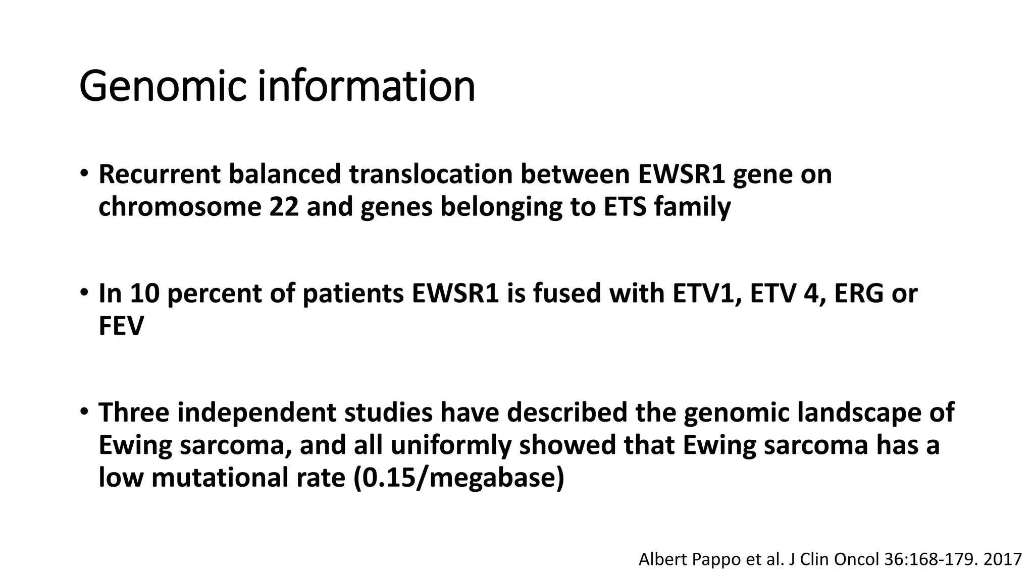 Genomic information
• Recurrent balanced translocation between EWSR1 gene on
chromosome 22 and genes belonging to ETS family
• In 10 percent of patients EWSR1 is fused with ETV1, ETV 4, ERG or
FEV
• Three independent studies have described the genomic landscape of
Ewing sarcoma, and all uniformly showed that Ewing sarcoma has a
low mutational rate (0.15/megabase)
Albert Pappo et al. J Clin Oncol 36:168-179. 2017
 