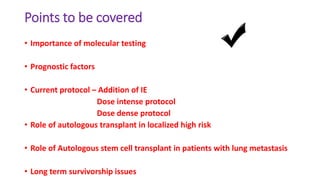 Points to be covered
• Importance of molecular testing
• Prognostic factors
• Current protocol – Addition of IE
Dose intense protocol
Dose dense protocol
• Role of autologous transplant in localized high risk
• Role of Autologous stem cell transplant in patients with lung metastasis
• Long term survivorship issues
 
