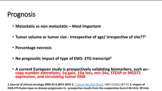 Prognosis
• Metastatic vs non metastatic – Most important
• Tumor volume or tumor size - Irrespective of age/ irrespective of site??2
• Percentage necrosis
• No prognostic impact of type of EWS- ETG transcript3
• A current European study is prospectively validating biomarkers, such as--
copy number alterations, 1q gain, 16q loss, mir-34a, STEAP or MGST1
expression, and circulating tumor DNA
1.Journal of clinical oncology 2004 22:4,2873-2876 2. J Cancer Res Clin Oncol. 1987;113(2):187-91.3. Impact of
EWS-ETS fusion type on disease progression in : prospective results from the cooperative Euro-E.W.I.N.G. 99 trial.
 