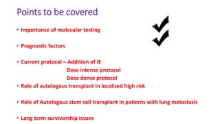 Points to be covered
• Importance of molecular testing
• Prognostic factors
• Current protocol – Addition of IE
Dose intense protocol
Dose dense protocol
• Role of autologous transplant in localized high risk
• Role of Autologous stem cell transplant in patients with lung metastasis
• Long term survivorship issues
 