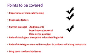 Points to be covered
• Importance of molecular testing
• Prognostic factors
• Current protocol – Addition of IE
Dose intense protocol
Dose dense protocol
• Role of autologous transplant in localized high risk
• Role of Autologous stem cell transplant in patients with lung metastasis
• Long term survivorship issues
 