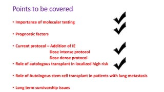 Points to be covered
• Importance of molecular testing
• Prognostic factors
• Current protocol – Addition of IE
Dose intense protocol
Dose dense protocol
• Role of autologous transplant in localized high risk
• Role of Autologous stem cell transplant in patients with lung metastasis
• Long term survivorship issues
 