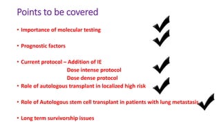Points to be covered
• Importance of molecular testing
• Prognostic factors
• Current protocol – Addition of IE
Dose intense protocol
Dose dense protocol
• Role of autologous transplant in localized high risk
• Role of Autologous stem cell transplant in patients with lung metastasis
• Long term survivorship issues
 