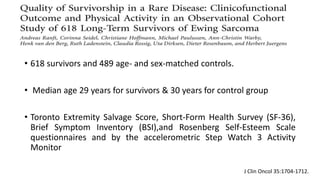 • 618 survivors and 489 age- and sex-matched controls.
• Median age 29 years for survivors & 30 years for control group
• Toronto Extremity Salvage Score, Short-Form Health Survey (SF-36),
Brief Symptom Inventory (BSI),and Rosenberg Self-Esteem Scale
questionnaires and by the accelerometric Step Watch 3 Activity
Monitor
J Clin Oncol 35:1704-1712.
 