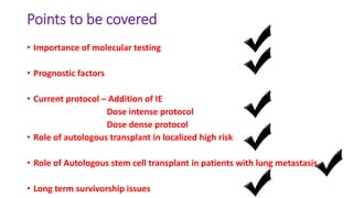 Points to be covered
• Importance of molecular testing
• Prognostic factors
• Current protocol – Addition of IE
Dose intense protocol
Dose dense protocol
• Role of autologous transplant in localized high risk
• Role of Autologous stem cell transplant in patients with lung metastasis
• Long term survivorship issues
 