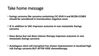 Take home message
• Ewings sarcoma like sarcoma containing CIC-DUX 4 and BCON-CCNB3
should be considered in translocation negative cases
• IE in addition to VAC improves outcome in non metastatic Ewings
sarcoma
• Dose dense but not dose intense therapy improves outcome in non
metastatic Ewings sarcoma
• Autologous stem cell transplant has shown improvement in localized high
risk Ewings sarcoma BUT AFTER VIDE chemotherapy.
 