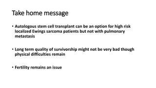 Take home message
• Autologous stem cell transplant can be an option for high risk
localized Ewings sarcoma patients but not with pulmonary
metastasis
• Long term quality of survivorship might not be very bad though
physical difficulties remain
• Fertility remains an issue
 