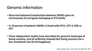 Genomic information
• Recurrent balanced translocation between EWSR1 gene on
chromosome 22 and genes belonging to ETS family
• In 10 percent of patients EWSR1 is fused with ETV1, ETV 4, ERG or
FEV
• Three independent studies have described the genomic landscape of
Ewing sarcoma, and all uniformly showed that Ewing sarcoma has a
low mutational rate (0.15/megabase)
Albert Pappo et al. J Clin Oncol 36:168-179. 2017
 