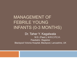 MANAGEMENT OF
FEBRILE YOUNG
INFANTS (0-3 MONTHS)
Dr. Taher Y. Kagalwala
M.D. (Paed.), M.R.C.P.C.H.
Paediatric Registrar
Blackpool Victoria Hospital, Blackpool, Lancashire, UK
 