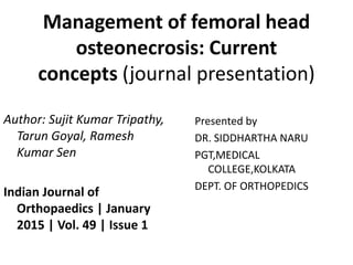 Management of femoral head
osteonecrosis: Current
concepts (journal presentation)
Author: Sujit Kumar Tripathy,
Tarun Goyal, Ramesh
Kumar Sen
Indian Journal of
Orthopaedics | January
2015 | Vol. 49 | Issue 1
Presented by
DR. SIDDHARTHA NARU
PGT,MEDICAL
COLLEGE,KOLKATA
DEPT. OF ORTHOPEDICS
 