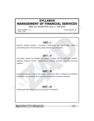 SYLLABUS
 MANAGEMENT OF FINANCIAL SERVICES
                  MBA–3rd SEMESTER, M.D.U., ROHTAK




                                                                                   S
  External Marks : 70                                                   Internal Marks : 30
  Time : 3 hrs.




                                                                           R
                                                         TE
                                       UNIT - I
 Decision Support System : Overview, components and classification, steps in
 constructing a dss, role in business, group decision support system.

                                PU    UNIT - II
 Information system for strategic advantage, strategic role for information system,
                               M
 breaking business barriers, reengineering business process, improving business
 qualities.
                        O

                                      UNIT - III
              C


 Information system analysis and design, information SDLC, hardware and software
 acquisition, system testing, documentation and its tools, conversion methods.
   D
ZA




                                      UNIT - IV
 Marketing IS, Manufacturing IS, Accounting IS, Financial IS.




                                                                                     67
 