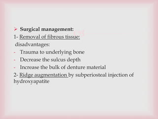 
 Surgical management:
1- Removal of fibrous tissue:
disadvantages:
- Trauma to underlying bone
- Decrease the sulcus depth
- Increase the bulk of denture material
2- Ridge augmentation by subperiosteal injection of
hydroxyapatite
 