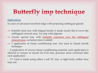 
Indication:
In cases of advanced resorbed ridge with projecting sublingual glands
 Suitable stock tray with lingual border is made nearly flat to cover the
sublingual crescent area, 1ry imp with alginate
 Acrylic special tray with butterfly extension over the sublingual
crescent area, occlusion rims is added
 3 application of tissue conditioning mat. Are used in closed mouth
technique
- 2 application of viscous tissue conditioning material, each application is
allowed to remain in mouth for 8-10 min, pressure areas corrected after
each application
- 3rd wash is made using either a soft TC mat. or light body rubber base
imp mat
 