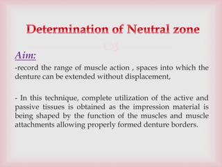 
Aim:
-record the range of muscle action , spaces into which the
denture can be extended without displacement,
- In this technique, complete utilization of the active and
passive tissues is obtained as the impression material is
being shaped by the function of the muscles and muscle
attachments allowing properly formed denture borders.
 