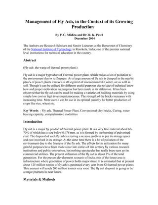 Management of Fly Ash, in the Context of its Growing
Production
By P. C. Mishra and Dr. R. K. Patel
December 2004
The Authors are Research Scholars and Senior Lecturers at the Departmet of Chemistry
of the National Institute of Technology in Rourkela, India, one of the premier national
level institutions for technical education in the country.
Abstract
(Fly ash: the waste of thermal power plant.)
Fly ash is a major byproduct of Thermal power plant, which makes a lot of pollution to
the environment due to its fineness. As a large amount of fly ash is dumped in the nearby
places of power plants it mixes in all segment of environment like water, air as well as
soil. Though it can be utilized for different useful purposes due to lake of technical know
how and proper motivation no progress has been made in its utilization. It has been
observed that the fly ash can be used for making a varieties of building materials by using
simple low cost or high investment processes. The strength of the bricks increases with
increasing time. More over it can be use in its optimal quantity for better production of
crops like rice, wheat etc.
Key Words: - Fly ash, Thermal Power Plant, Conventional clay bricks, Curing, water
bearing capacity, comprehensive modalities
Introduction
Fly ash is a major by product of thermal power plant. It is a very fine material about 60-
70% of which has a size below 0.076 mm. as it is formed by the burning of pulverized
coal. The disposal of such fly ash is creating a serious problem as per its storage space
and cost involved in its storage. At the same time there is a lot of pollution of the
environment due to the fineness of the fly ash. The effects for its utilization for many
gainful purposes have been made since late sixties of this century by various research
institutions and public enterprises, but nothing spectacular has really been seen yet in
commercial utilities. The present utilization of the fly ash is about 2% of the total
generation. For the present development scenario of India, one of the thrust area is
infrastructure where generation of power holds major share. It is estimated that at present
about 125 million tonnes of fly ash is generated every year from 82 thermal power plants.
This amount will reach 200 million tonnes very soon. The fly ash disposal is going to be
a major problem in near future.
Materials & Methods
 