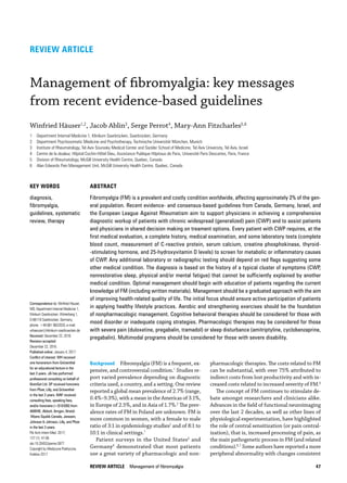 REVIEW ARTICLE  Management of fibromyalgia 47
pharmacologic therapies. The costs related to FM
can be substantial, with over 75% attributed to
indirect costs from lost productivity and with in­
creased costs related to increased severity of FM.5
The concept of FM continues to stimulate de­
bate amongst researchers and clinicians alike.
Advances in the field of functional neuroimaging
over the last 2 decades, as well as other lines of
physiological experimentation, have highlighted
the role of central sensitization (or pain central­
ization), that is, increased processing of pain, as
the main pathogenetic process in FM (and related
conditions).6,7
Some authors have reported a more
peripheral abnormality with changes consistent
Background  Fibromyalgia (FM) is a frequent, ex­
pensive, and controversial condition.1
Studies re­
port varied prevalence depending on diagnostic
criteria used, a country, and a setting. One review
reported a global mean prevalence of 2.7% (range,
0.4%–9.3%), with a mean in the Americas of 3.1%,
in Europe of 2.5%, and in Asia of 1.7%.2
The prev­
alence rates of FM in Poland are unknown. FM is
more common in women, with a female to male
ratio of 3:1 in epidemiology studies2
and of 8:1 to
10:1 in clinical settings.1
Patient surveys in the United States3
and
Germany4
demonstrated that most patients
use a great variety of pharmacologic and non­
REVIEW ARTICLE
Management of fibromyalgia: key messages
from recent evidence­‑based guidelines
Winfried Häuser1,2, Jacob Ablin3, Serge Perrot4, Mary­‑Ann Fitzcharles5,6
1 Department Internal Medicine 1, Klinikum Saarbrücken, Saarbrücken, Germany
2 Department Psychosomatic Medicine and Psychotherapy, Technische Universität München, Munich
3 Institute of Rheumatology, Tel Aviv Sourasky Medical Center and Sackler School of Medicine, Tel Aviv University, Tel Aviv, Israel
4 Centre de la douleur, Hôpital Cochin­‑Hôtel Dieu, Assistance Publique Hôpitaux de Paris, Université Paris Descartes, Paris, France
5 Division of Rheumatology, McGill University Health Centre, Quebec, Canada
6 Alan Edwards Pain Management Unit, McGill University Health Centre, Quebec, Canada
Correspondence to: Winfried Häuser,
MD, Department Internal Medicine 1,
Klinikum Saarbrücken, Winterberg 1,
D-66119 Saarbrücken, Germany,
phone: +49 681 9632020, e-mail:
whaeuser@klinikum-saarbruecken.de
Received: December 22, 2016.
Revision accepted:
December 22, 2016.
Published online: January 4, 2017.
Conflict of interest: WH received
one honorarium from Grünenthal
for an educational lecture in the
last 3 years. JA has performed
professional consulting on behalf of
BrainSet Ltd. SP received honoraria
from Pfizer, Lilly, and Grünenthal
in the last 3 years. MAF received
consulting fees, speaking fees,
and/or honoraria ($10 000) from
ABBVIE, Abbott, Amgen, Bristol‑­
-Myers Squibb Canada, Janssen,
Johnson  Johnson, Lilly, and Pfizer
in the last 3 years.
Pol Arch Intern Med. 2017;
127 (1): 47-56
doi:10.20452/pamw.3877
Copyright by Medycyna Praktyczna,
Kraków 2017
KEY WORDS
diagnosis,
fibromyalgia,
guidelines, systematic
review, therapy
ABSTRACT
Fibromyalgia (FM) is a prevalent and costly condition worldwide, affecting approximately 2% of the gen‑
eral population. Recent evidence- and consensus­‑based guidelines from Canada, Germany, Israel, and
the European League Against Rheumatism aim to support physicians in achieving a comprehensive
diagnostic workup of patients with chronic widespread (generalized) pain (CWP) and to assist patients
and physicians in shared decision making on treament options. Every patient with CWP requires, at the
first medical evaluation, a complete history, medical examination, and some laboratory tests (complete
blood count, measurement of C­‑reactive protein, serum calcium, creatine phosphokinase, thyroid­
‑stimulating hormone, and 25­‑hydroxyvitamin D levels) to screen for metabolic or inflammatory causes
of CWP. Any additional laboratory or radiographic testing should depend on red flags suggesting some
other medical condition. The diagnosis is based on the history of a typical cluster of symptoms (CWP,
nonrestorative sleep, physical and/or mental fatigue) that cannot be sufficiently explained by another
medical condition. Optimal management should begin with education of patients regarding the current
knowledge of FM (including written materials). Management should be a graduated approach with the aim
of improving health­‑related quality of life. The initial focus should ensure active participation of patients
in applying healthy lifestyle practices. Aerobic and strengthening exercises should be the foundation
of nonpharmacologic management. Cognitive behavioral therapies should be considered for those with
mood disorder or inadequate coping strategies. Pharmacologic therapies may be considered for those
with severe pain (duloxetine, pregabalin, tramadol) or sleep disturbance (amitriptyline, cyclobenzaprine,
pregabalin). Multimodal programs should be considered for those with severe disability.
 