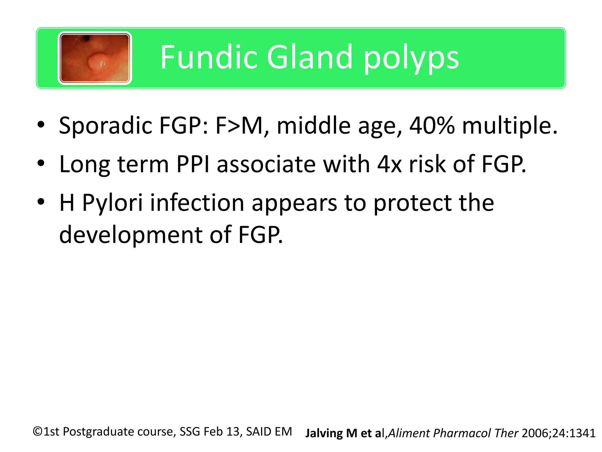 Sporadic Fundic gland polyps 
Fundic Gland polyps 
• Sporadic FGP: F>M, middle age, 40% multiple. 
• Long term PPI associate with 4x risk of FGP. 
• H Pylori infection appears to protect the 
development of FGP. 
©1st Postgraduate course, SSG Feb 13, SAID EM 
Jalving M et al,Aliment Pharmacol Ther 2006;24:1341 
 