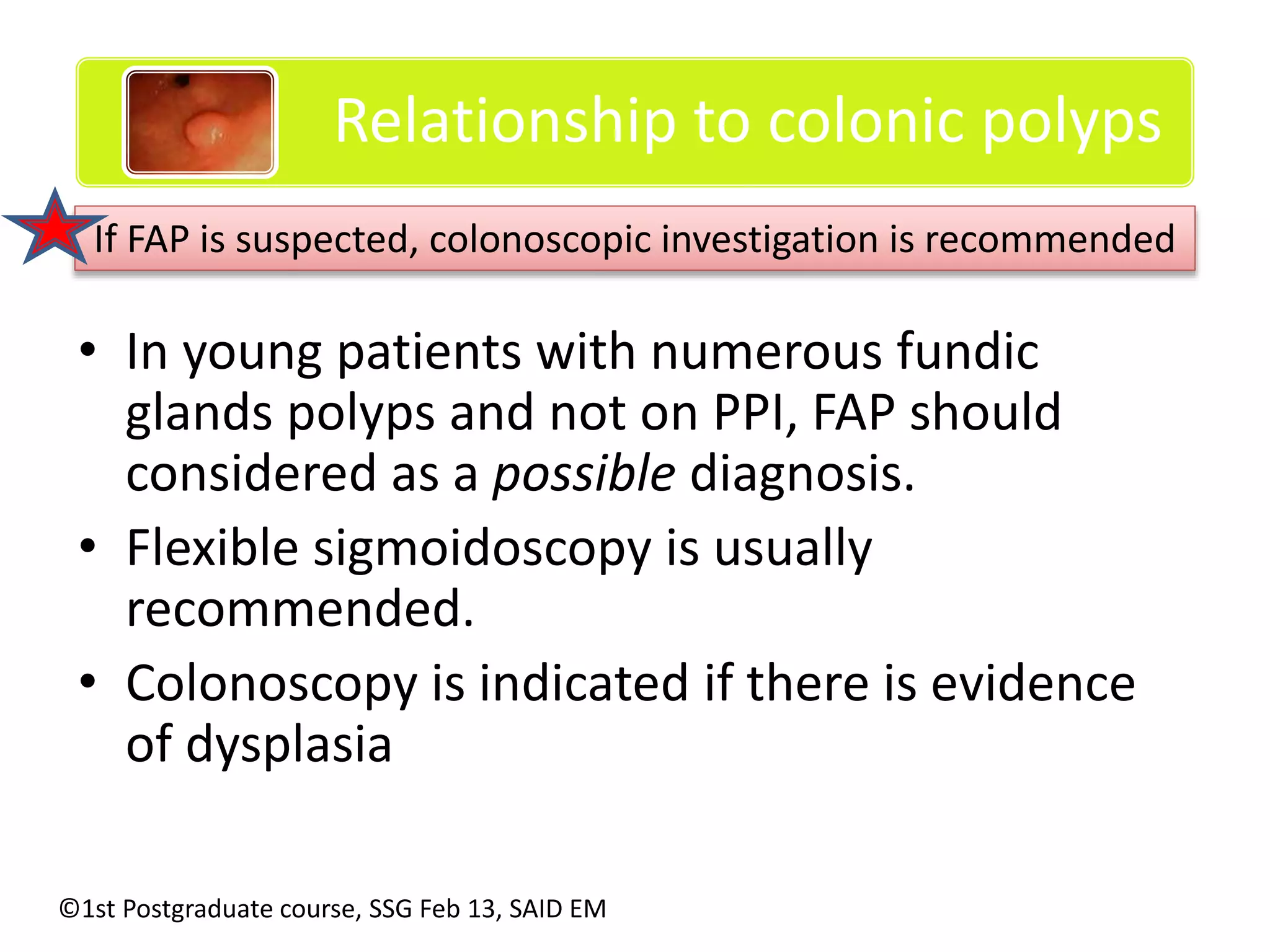Relationship to colonic polyps 
If FAP is suspected, colonoscopic investigation is recommended 
• In young patients with numerous fundic 
glands polyps and not on PPI, FAP should 
considered as a possible diagnosis. 
• Flexible sigmoidoscopy is usually 
recommended. 
• Colonoscopy is indicated if there is evidence 
of dysplasia 
©1st Postgraduate course, SSG Feb 13, SAID EM 
 