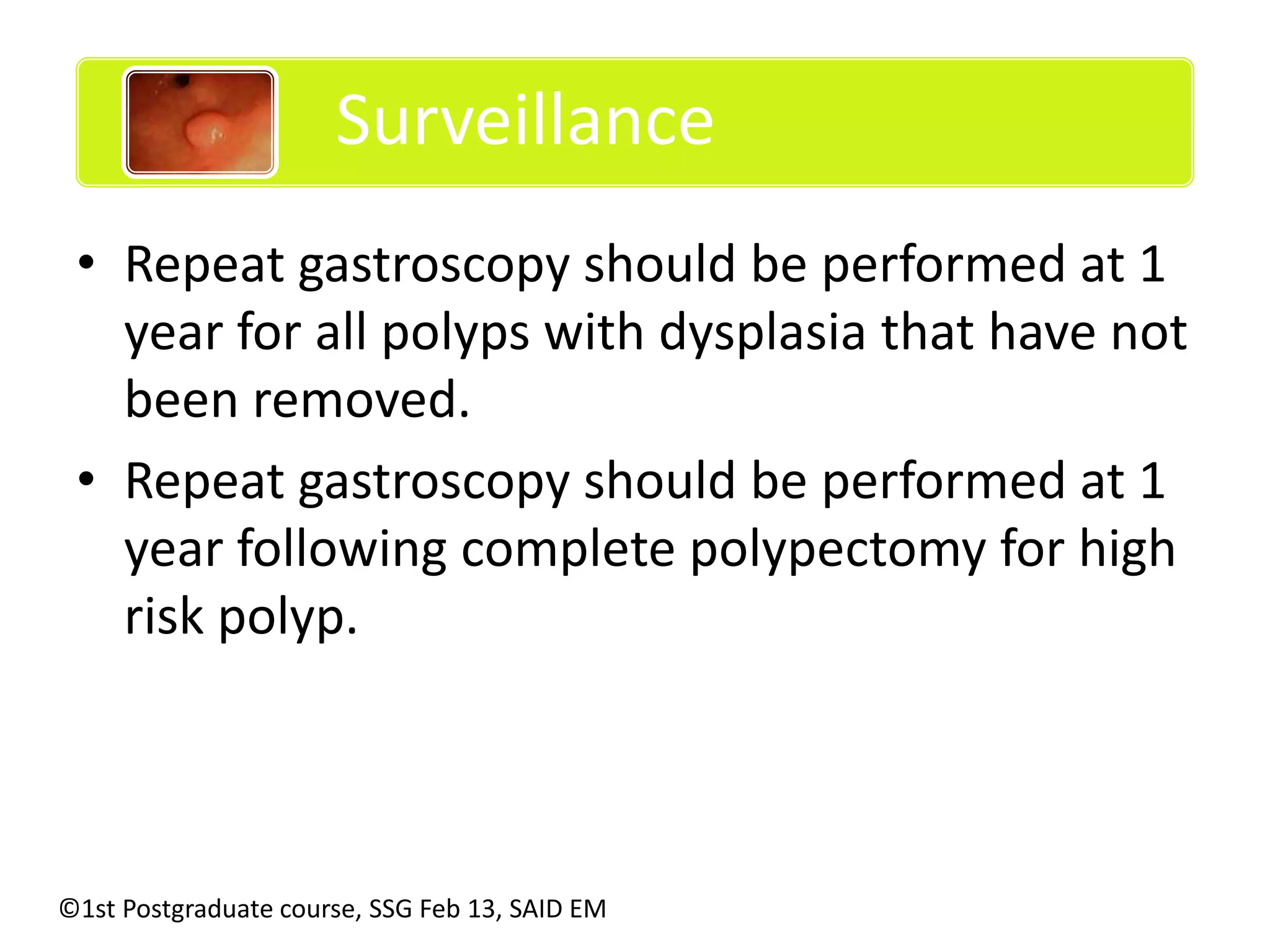 Surveillance 
• Repeat gastroscopy should be performed at 1 
year for all polyps with dysplasia that have not 
been removed. 
• Repeat gastroscopy should be performed at 1 
year following complete polypectomy for high 
risk polyp. 
©1st Postgraduate course, SSG Feb 13, SAID EM 
 