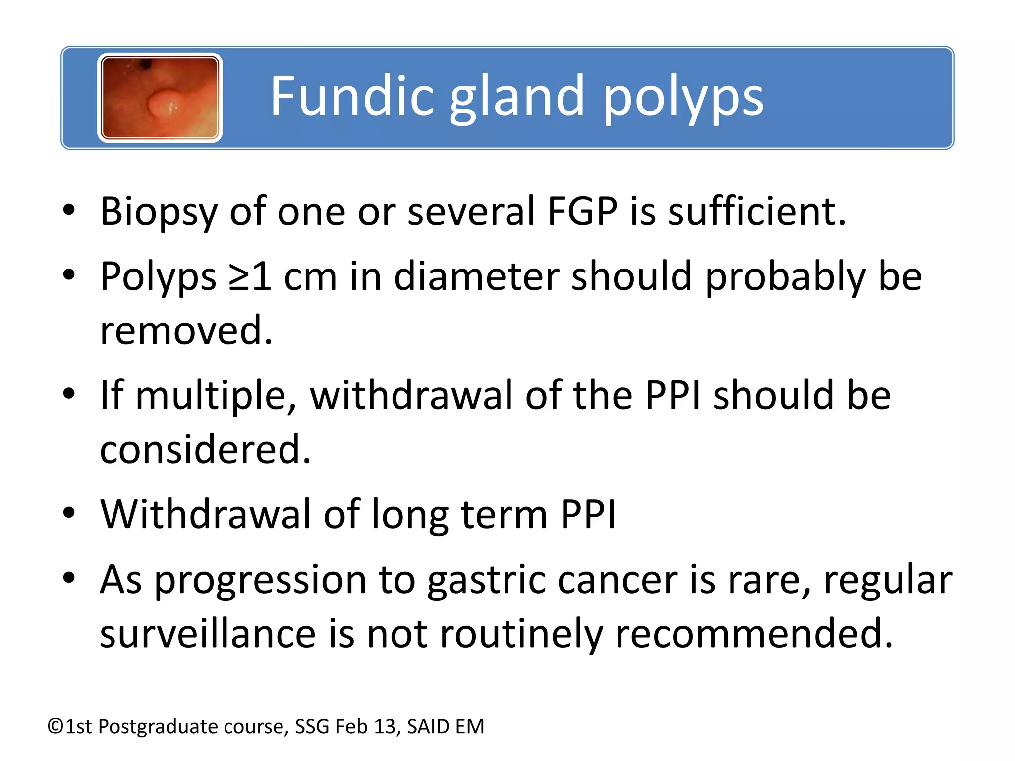 Fundic gland polyps 
• Biopsy of one or several FGP is sufficient. 
• Polyps ≥1 cm in diameter should probably be 
removed. 
• If multiple, withdrawal of the PPI should be 
considered. 
• Withdrawal of long term PPI 
• As progression to gastric cancer is rare, regular 
surveillance is not routinely recommended. 
©1st Postgraduate course, SSG Feb 13, SAID EM 
 
