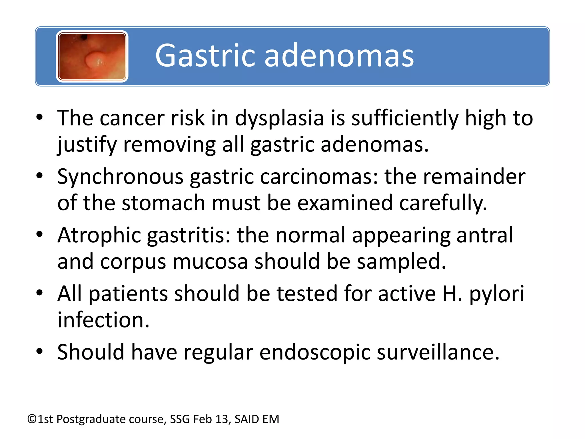 Gastric adenomas 
• The cancer risk in dysplasia is sufficiently high to 
justify removing all gastric adenomas. 
• Synchronous gastric carcinomas: the remainder 
of the stomach must be examined carefully. 
• Atrophic gastritis: the normal appearing antral 
and corpus mucosa should be sampled. 
• All patients should be tested for active H. pylori 
infection. 
• Should have regular endoscopic surveillance. 
©1st Postgraduate course, SSG Feb 13, SAID EM 
 